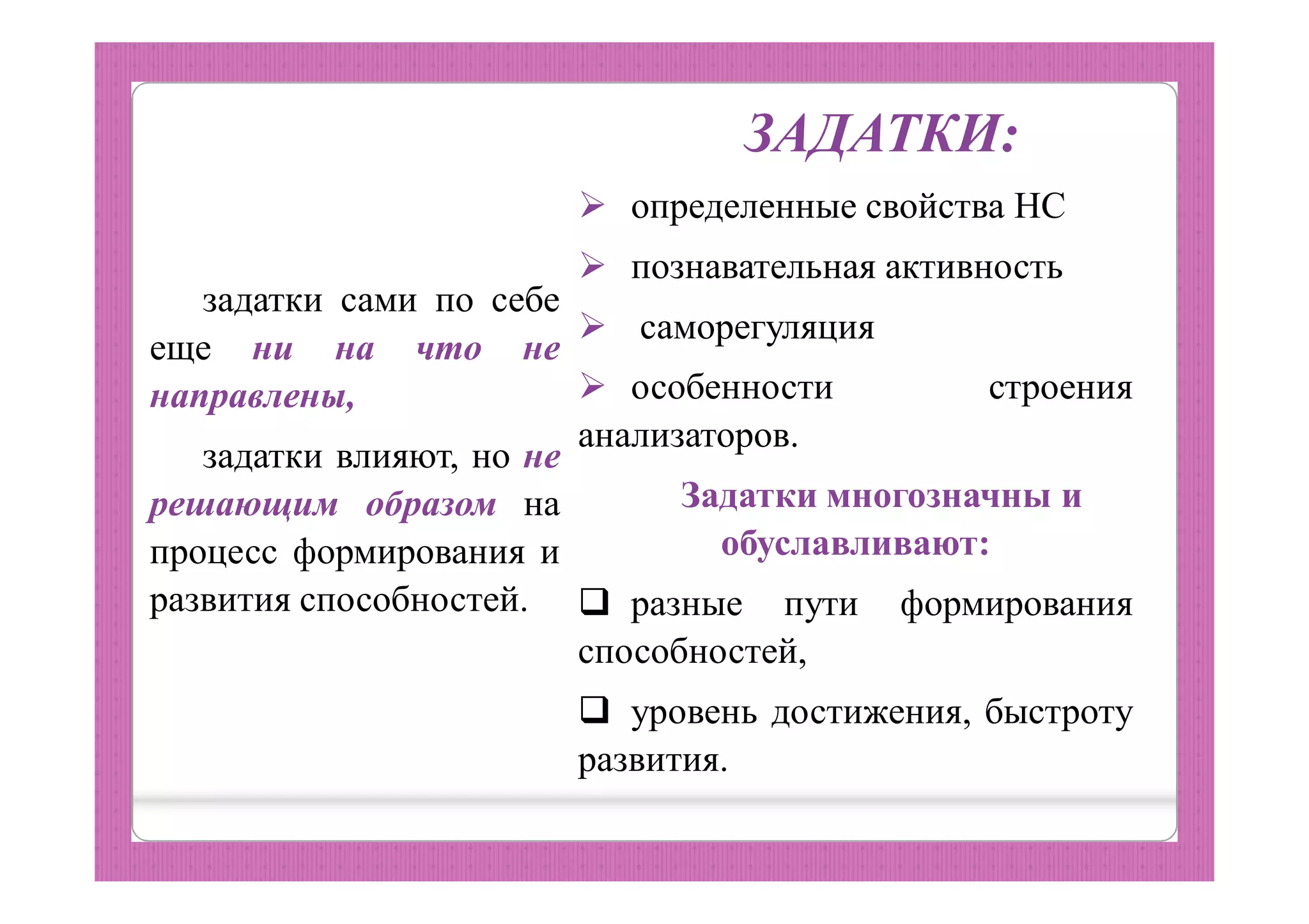 задатки сами по себе
еще ни на что не
направлены,
задатки влияют, но не
решающим образом на
процесс формирования и
развития способностей.
ЗАДАТКИ:
 определенные свойства НС
 познавательная активность
 саморегуляция
 особенности строения
анализаторов.
Задатки многозначны и
обуславливают:
 разные пути формирования
способностей,
 уровень достижения, быстроту
развития.
 