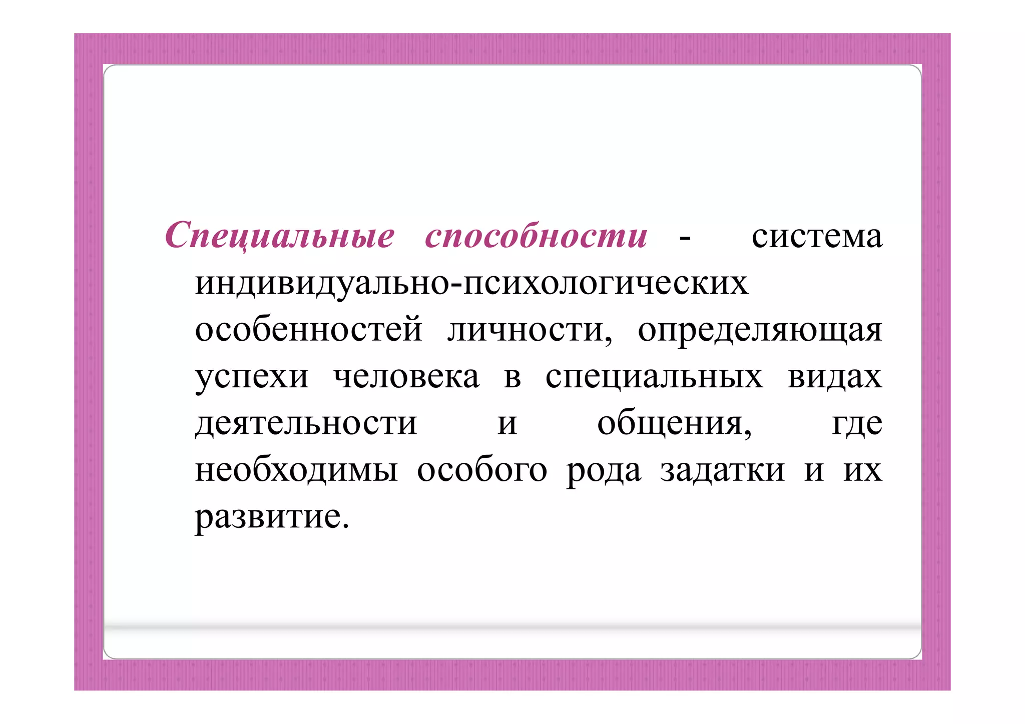 Специальные способности - система
индивидуально-психологических
особенностей личности, определяющая
успехи человека в специальных видах
деятельности и общения, где
необходимы особого рода задатки и их
развитие.
 
