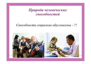 Природа человеческих
способностей
Способности социально обусловлены - ?!
 