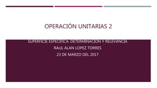 OPERACIÓN UNITARIAS 2
SUPERFICIE ESPECÍFICA: DETERMINACIÓN Y RELEVANCIA
RAUL ALAN LOPEZ TORRES
23 DE MARZO DEL 2017
 