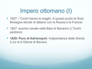 Impero ottomano (I)
 1827: i Turchi hanno la meglio. A questo punto la Gran
Bretagna decide di allearsi con la Russia e la Francia
 1827: scontro navale nella Baia di Navarino (i Turchi
perdono)
 1829: Pace di Adrianopoli. Indipendenza della Grecia
il cui re è Ottone di Baviera
 