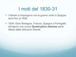 I moti del 1830-31
 I liberali si impongono ma la guerra civile in Spagna
dura fino al 1839.
 1834: Gran Bretagna, Francia, Spagna e Portogallo
stringono una nuova Quadruplice alleanza perla
difesa delle istituzioni liberali.
 