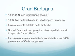 Gran Bretagna
 1832-41 Nuova legislazione sociale:
 1833: fine della schiavitù in tutto l’impero britannico
 Lavoro minorile tutelato nelle fabbriche
 Sussidi finanziari per i poveri e i disoccupati ricoverati
in apposite “case di lavoro”
 La classe operaia non è tuttavia soddisfatta e nel 1838
presenta una “Carta del popolo”
 