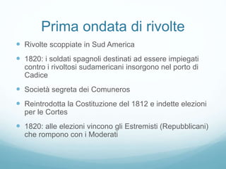 Prima ondata di rivolte
 Rivolte scoppiate in Sud America
 1820: i soldati spagnoli destinati ad essere impiegati
contro i rivoltosi sudamericani insorgono nel porto di
Cadice
 Società segreta dei Comuneros
 Reintrodotta la Costituzione del 1812 e indette elezioni
per le Cortes
 1820: alle elezioni vincono gli Estremisti (Repubblicani)
che rompono con i Moderati
 