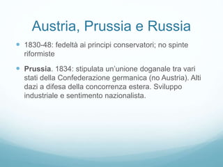 Austria, Prussia e Russia
 1830-48: fedeltà ai principi conservatori; no spinte
riformiste
 Prussia. 1834: stipulata un’unione doganale tra vari
stati della Confederazione germanica (no Austria). Alti
dazi a difesa della concorrenza estera. Sviluppo
industriale e sentimento nazionalista.
 