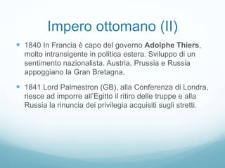 Impero ottomano (II)
 1840 In Francia è capo del governo Adolphe Thiers,
molto intransigente in politica estera. Sviluppo di un
sentimento nazionalista. Austria, Prussia e Russia
appoggiano la Gran Bretagna.
 1841 Lord Palmestron (GB), alla Conferenza di Londra,
riesce ad imporre all’Egitto il ritiro delle truppe e alla
Russia la rinuncia dei privilegia acquisiti sugli stretti.
 