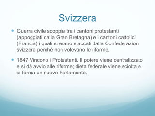 Svizzera
 Guerra civile scoppia tra i cantoni protestanti
(appoggiati dalla Gran Bretagna) e i cantoni cattolici
(Francia) i quali si erano staccati dalla Confederazioni
svizzera perché non volevano le riforme.
 1847 Vincono i Protestanti. Il potere viene centralizzato
e si dà avvio alle riforme; dieta federale viene sciolta e
si forma un nuovo Parlamento.
 