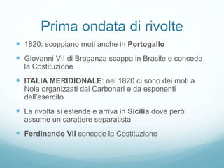 Prima ondata di rivolte
 1820: scoppiano moti anche in Portogallo
 Giovanni VII di Braganza scappa in Brasile e concede
la Costituzione
 ITALIA MERIDIONALE: nel 1820 ci sono dei moti a
Nola organizzati dai Carbonari e da esponenti
dell’esercito
 La rivolta si estende e arriva in Sicilia dove però
assume un carattere separatista
 Ferdinando VII concede la Costituzione
 