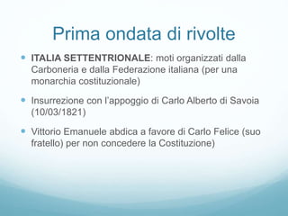 Prima ondata di rivolte
 ITALIA SETTENTRIONALE: moti organizzati dalla
Carboneria e dalla Federazione italiana (per una
monarchia costituzionale)
 Insurrezione con l’appoggio di Carlo Alberto di Savoia
(10/03/1821)
 Vittorio Emanuele abdica a favore di Carlo Felice (suo
fratello) per non concedere la Costituzione)
 