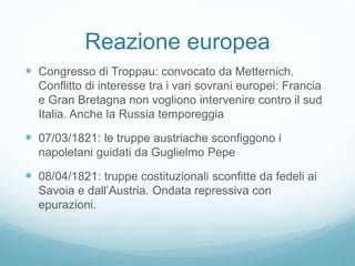 Reazione europea
 Congresso di Troppau: convocato da Metternich.
Conflitto di interesse tra i vari sovrani europei: Francia
e Gran Bretagna non vogliono intervenire contro il sud
Italia. Anche la Russia temporeggia
 07/03/1821: le truppe austriache sconfiggono i
napoletani guidati da Guglielmo Pepe
 08/04/1821: truppe costituzionali sconfitte da fedeli ai
Savoia e dall’Austria. Ondata repressiva con
epurazioni.
 