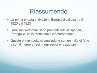Riassumendo
 La prima ondata di rivolte in Europa si colloca tra il
1820 e il 1823
 I moti insurrezionali sono presenti solo in Spagna,
Portogallo, Italia meridionale e settentrionale
 Queste prime rivolte si concludono con un nulla di fatto
e con il ritorno a regimi repressivi e reazionari
 