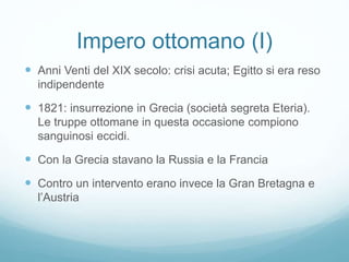 Impero ottomano (I)
 Anni Venti del XIX secolo: crisi acuta; Egitto si era reso
indipendente
 1821: insurrezione in Grecia (società segreta Eteria).
Le truppe ottomane in questa occasione compiono
sanguinosi eccidi.
 Con la Grecia stavano la Russia e la Francia
 Contro un intervento erano invece la Gran Bretagna e
l’Austria
 