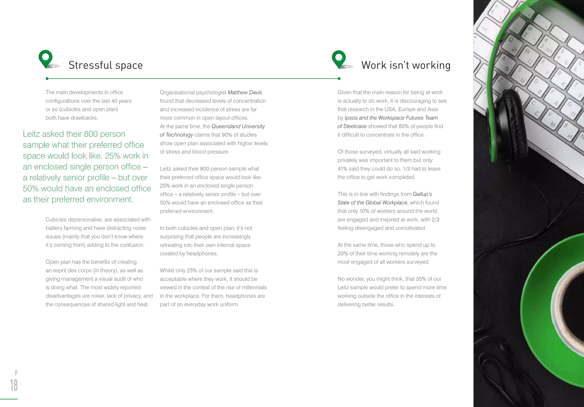 The main developments in office
configurations over the last 40 years
or so (cubicles and open plan)
both have drawbacks.
Cubicles depersonalise, are associated with
battery farming and have distracting noise
issues (mainly that you don’t know where
it’s coming from) adding to the confusion.
Open plan has the benefits of creating
an esprit des corps (in theory), as well as
giving management a visual audit of who
is doing what. The most widely reported
disadvantages are noise, lack of privacy, and
the consequences of shared light and heat.
Organisational psychologist Matthew Davis
found that decreased levels of concentration
and increased incidence of stress are far
more common in open layout offices.
At the same time, the Queensland University
of Technology claims that 90% of studies
show open plan associated with higher levels
of stress and blood pressure.
Leitz asked their 800 person sample what
their preferred office space would look like.
25% work in an enclosed single person
office – a relatively senior profile – but over
50% would have an enclosed office as their
preferred environment.
In both cubicles and open plan, it’s not
surprising that people are increasingly
retreating into their own internal space
created by headphones.
Whilst only 25% of our sample said this is
acceptable where they work, it should be
viewed in the context of the rise of millennials
in the workplace. For them, headphones are
part of an everyday work uniform.
Stressful space
Given that the main reason for being at work
is actually to do work, it is discouraging to see
that research in the USA, Europe and Asia
by Ipsos and the Workspace Futures Team
of Steelcase showed that 85% of people find
it difficult to concentrate in the office.
Of those surveyed, virtually all said working
privately was important to them but only
41% said they could do so. 1/3 had to leave
the office to get work completed.
This is in line with findings from Gallup’s
State of the Global Workplace, which found
that only 10% of workers around the world
are engaged and inspired at work, with 2/3
feeling disengaged and unmotivated.
At the same time, those who spend up to
20% of their time working remotely are the
most engaged of all workers surveyed.
No wonder, you might think, that 35% of our
Leitz sample would prefer to spend more time
working outside the office in the interests of
delivering better results.
Work isn’t working
Leitz asked their 800 person
sample what their preferred office
space would look like. 25% work in
an enclosed single person office –
a relatively senior profile – but over
50% would have an enclosed office
as their preferred environment.
p
18
p
19
 