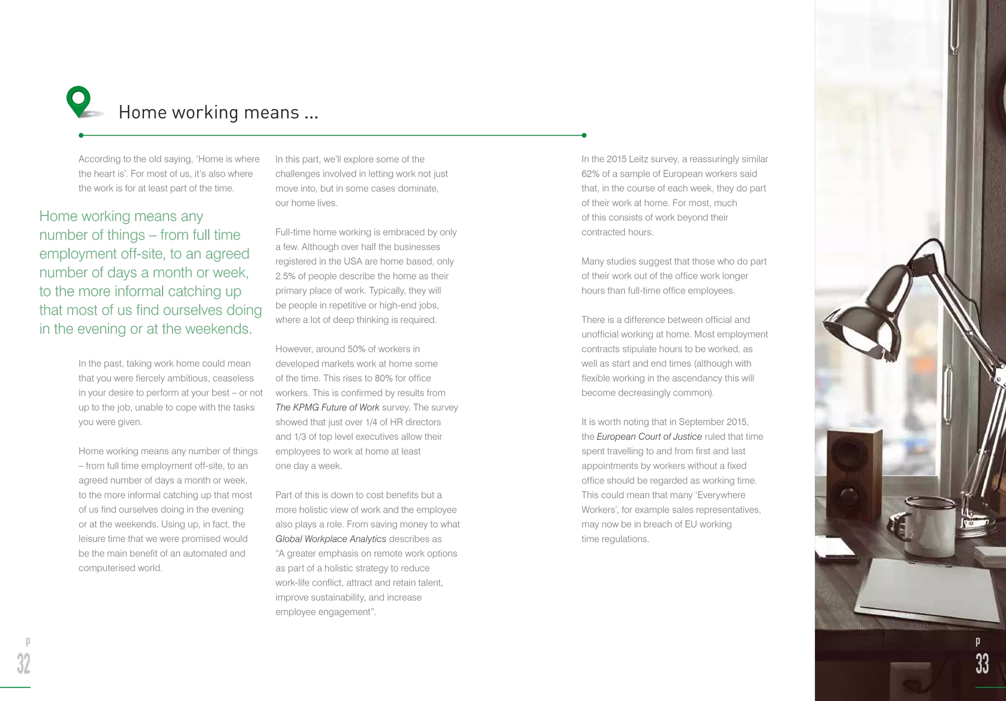 According to the old saying, ‘Home is where
the heart is’. For most of us, it’s also where
the work is for at least part of the time.
In the past, taking work home could mean
that you were fiercely ambitious, ceaseless
in your desire to perform at your best – or not
up to the job, unable to cope with the tasks
you were given.
Home working means any number of things
– from full time employment off-site, to an
agreed number of days a month or week,
to the more informal catching up that most
of us find ourselves doing in the evening
or at the weekends. Using up, in fact, the
leisure time that we were promised would
be the main benefit of an automated and
computerised world.
In this part, we’ll explore some of the
challenges involved in letting work not just
move into, but in some cases dominate,
our home lives.
Full-time home working is embraced by only
a few. Although over half the businesses
registered in the USA are home based, only
2.5% of people describe the home as their
primary place of work. Typically, they will
be people in repetitive or high-end jobs,
where a lot of deep thinking is required.
However, around 50% of workers in
developed markets work at home some
of the time. This rises to 80% for office
workers. This is confirmed by results from
The KPMG Future of Work survey. The survey
showed that just over 1/4 of HR directors
and 1/3 of top level executives allow their
employees to work at home at least
one day a week.
Part of this is down to cost benefits but a
more holistic view of work and the employee
also plays a role. From saving money to what
Global Workplace Analytics describes as
“A greater emphasis on remote work options
as part of a holistic strategy to reduce
work-life conflict, attract and retain talent,
improve sustainability, and increase
employee engagement”.
Home working means ...
In the 2015 Leitz survey, a reassuringly similar
62% of a sample of European workers said
that, in the course of each week, they do part
of their work at home. For most, much
of this consists of work beyond their
contracted hours.
Many studies suggest that those who do part
of their work out of the office work longer
hours than full-time office employees.
There is a difference between official and
unofficial working at home. Most employment
contracts stipulate hours to be worked, as
well as start and end times (although with
flexible working in the ascendancy this will
become decreasingly common).
It is worth noting that in September 2015,
the European Court of Justice ruled that time
spent travelling to and from first and last
appointments by workers without a fixed
office should be regarded as working time.
This could mean that many ‘Everywhere
Workers’, for example sales representatives,
may now be in breach of EU working
time regulations.
Home working means any
number of things – from full time
employment off-site, to an agreed
number of days a month or week,
to the more informal catching up
that most of us find ourselves doing
in the evening or at the weekends.
p
32
p
33
 