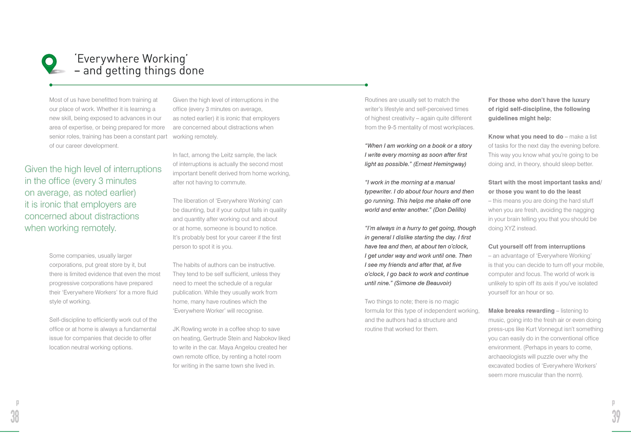 Most of us have benefitted from training at
our place of work. Whether it is learning a
new skill, being exposed to advances in our
area of expertise, or being prepared for more
senior roles, training has been a constant part
of our career development.
Some companies, usually larger
corporations, put great store by it, but
there is limited evidence that even the most
progressive corporations have prepared
their ‘Everywhere Workers’ for a more fluid
style of working.
Self-discipline to efficiently work out of the
office or at home is always a fundamental
issue for companies that decide to offer
location neutral working options.
Given the high level of interruptions in the
office (every 3 minutes on average,
as noted earlier) it is ironic that employers
are concerned about distractions when
working remotely.
In fact, among the Leitz sample, the lack
of interruptions is actually the second most
important benefit derived from home working,
after not having to commute.
The liberation of ‘Everywhere Working’ can
be daunting, but if your output falls in quality
and quantity after working out and about
or at home, someone is bound to notice.
It’s probably best for your career if the first
person to spot it is you.
The habits of authors can be instructive.
They tend to be self sufficient, unless they
need to meet the schedule of a regular
publication. While they usually work from
home, many have routines which the
‘Everywhere Worker’ will recognise.
JK Rowling wrote in a coffee shop to save
on heating, Gertrude Stein and Nabokov liked
to write in the car. Maya Angelou created her
own remote office, by renting a hotel room
for writing in the same town she lived in.
‘Everywhere Working’
– and getting things done
Routines are usually set to match the
writer’s lifestyle and self-perceived times
of highest creativity – again quite different
from the 9-5 mentality of most workplaces.
“When I am working on a book or a story
I write every morning as soon after first
light as possible.” (Ernest Hemingway)
“I work in the morning at a manual
typewriter. I do about four hours and then
go running. This helps me shake off one
world and enter another.” (Don Delillo)
“I’m always in a hurry to get going, though
in general I dislike starting the day. I first
have tea and then, at about ten o’clock,
I get under way and work until one. Then
I see my friends and after that, at five
o’clock, I go back to work and continue
until nine.” (Simone de Beauvoir)
Two things to note; there is no magic
formula for this type of independent working,
and the authors had a structure and
routine that worked for them.
For those who don’t have the luxury
of rigid self-discipline, the following
guidelines might help:
Know what you need to do – make a list
of tasks for the next day the evening before.
This way you know what you’re going to be
doing and, in theory, should sleep better.
Start with the most important tasks and/
or those you want to do the least
– this means you are doing the hard stuff
when you are fresh, avoiding the nagging
in your brain telling you that you should be
doing XYZ instead.
Cut yourself off from interruptions
– an advantage of ‘Everywhere Working’
is that you can decide to turn off your mobile,
computer and focus. The world of work is
unlikely to spin off its axis if you’ve isolated
yourself for an hour or so.
Make breaks rewarding – listening to
music, going into the fresh air or even doing
press-ups like Kurt Vonnegut isn’t something
you can easily do in the conventional office
environment. (Perhaps in years to come,
archaeologists will puzzle over why the
excavated bodies of ‘Everywhere Workers’
seem more muscular than the norm).
p
38
p
39
Given the high level of interruptions
in the office (every 3 minutes
on average, as noted earlier)
it is ironic that employers are
concerned about distractions
when working remotely.
 