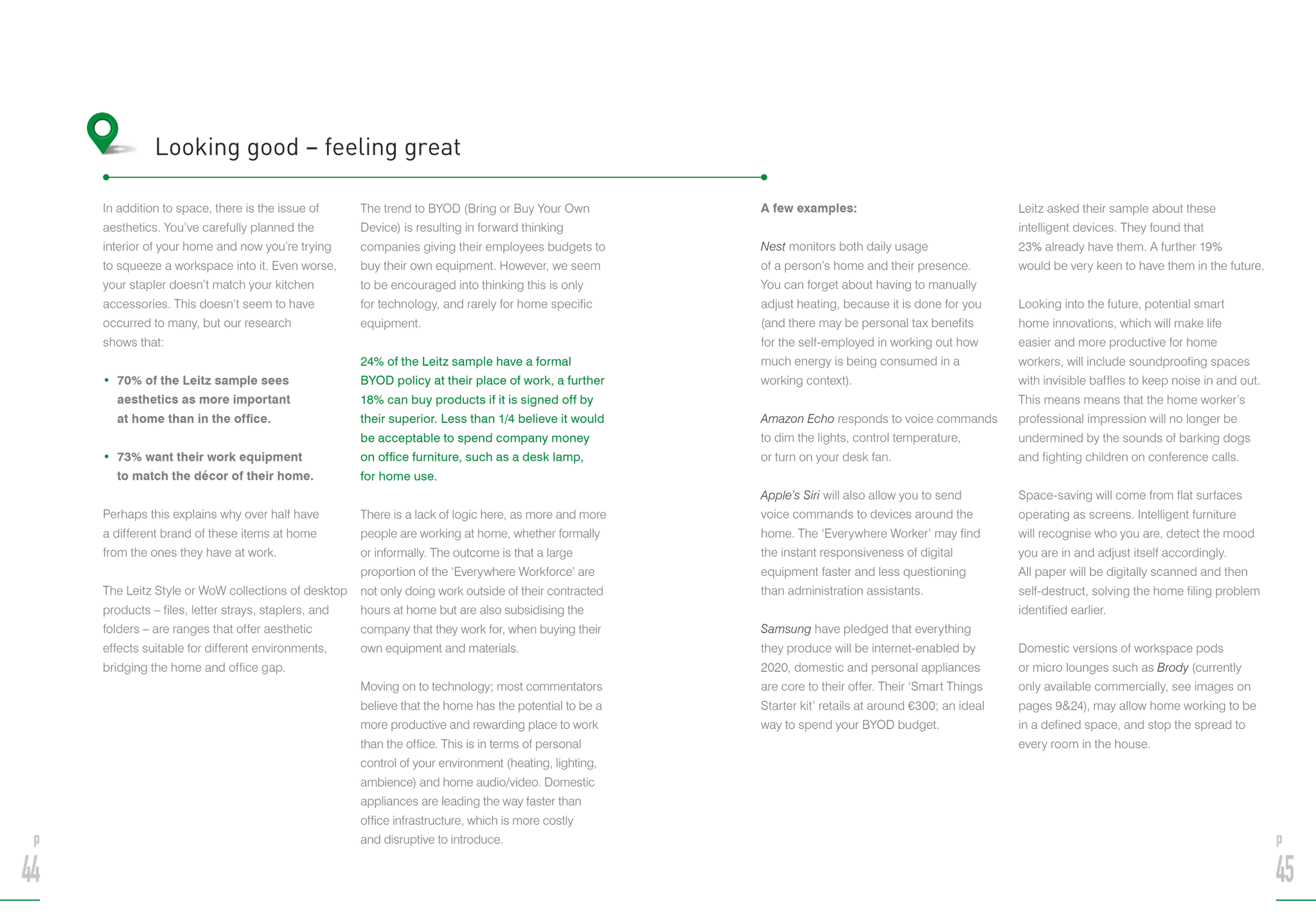 In addition to space, there is the issue of
aesthetics. You’ve carefully planned the
interior of your home and now you’re trying
to squeeze a workspace into it. Even worse,
your stapler doesn’t match your kitchen
accessories. This doesn’t seem to have
occurred to many, but our research
shows that:
• 70% of the Leitz sample sees
aesthetics as more important
at home than in the office.
• 73% want their work equipment
to match the décor of their home.
Perhaps this explains why over half have
a different brand of these items at home
from the ones they have at work.
The Leitz Style or WoW collections of desktop
products – files, letter strays, staplers, and
folders – are ranges that offer aesthetic
effects suitable for different environments,
bridging the home and office gap.
The trend to BYOD (Bring or Buy Your Own
Device) is resulting in forward thinking
companies giving their employees budgets to
buy their own equipment. However, we seem
to be encouraged into thinking this is only
for technology, and rarely for home specific
equipment.
24% of the Leitz sample have a formal
BYOD policy at their place of work, a further
18% can buy products if it is signed off by
their superior. Less than 1/4 believe it would
be acceptable to spend company money
on office furniture, such as a desk lamp,
for home use.
There is a lack of logic here, as more and more
people are working at home, whether formally
or informally. The outcome is that a large
proportion of the ‘Everywhere Workforce’ are
not only doing work outside of their contracted
hours at home but are also subsidising the
company that they work for, when buying their
own equipment and materials.
Moving on to technology; most commentators
believe that the home has the potential to be a
more productive and rewarding place to work
than the office. This is in terms of personal
control of your environment (heating, lighting,
ambience) and home audio/video. Domestic
appliances are leading the way faster than
office infrastructure, which is more costly
and disruptive to introduce.
Looking good – feeling great
A few examples:
Nest monitors both daily usage
of a person’s home and their presence.
You can forget about having to manually
adjust heating, because it is done for you
(and there may be personal tax benefits
for the self-employed in working out how
much energy is being consumed in a
working context).
Amazon Echo responds to voice commands
to dim the lights, control temperature,
or turn on your desk fan.
Apple’s Siri will also allow you to send
voice commands to devices around the
home. The ‘Everywhere Worker’ may find
the instant responsiveness of digital
equipment faster and less questioning
than administration assistants.
Samsung have pledged that everything
they produce will be internet-enabled by
2020, domestic and personal appliances
are core to their offer. Their ‘Smart Things
Starter kit’ retails at around €300; an ideal
way to spend your BYOD budget.
Leitz asked their sample about these
intelligent devices. They found that
23% already have them. A further 19%
would be very keen to have them in the future.
Looking into the future, potential smart
home innovations, which will make life
easier and more productive for home
workers, will include soundproofing spaces
with invisible baffles to keep noise in and out.
This means means that the home worker’s
professional impression will no longer be
undermined by the sounds of barking dogs
and fighting children on conference calls.
Space-saving will come from flat surfaces
operating as screens. Intelligent furniture
will recognise who you are, detect the mood
you are in and adjust itself accordingly.
All paper will be digitally scanned and then
self-destruct, solving the home filing problem
identified earlier.
Domestic versions of workspace pods
or micro lounges such as Brody (currently
only available commercially, see images on
pages 924), may allow home working to be
in a defined space, and stop the spread to
every room in the house.
p
44
p
45
 