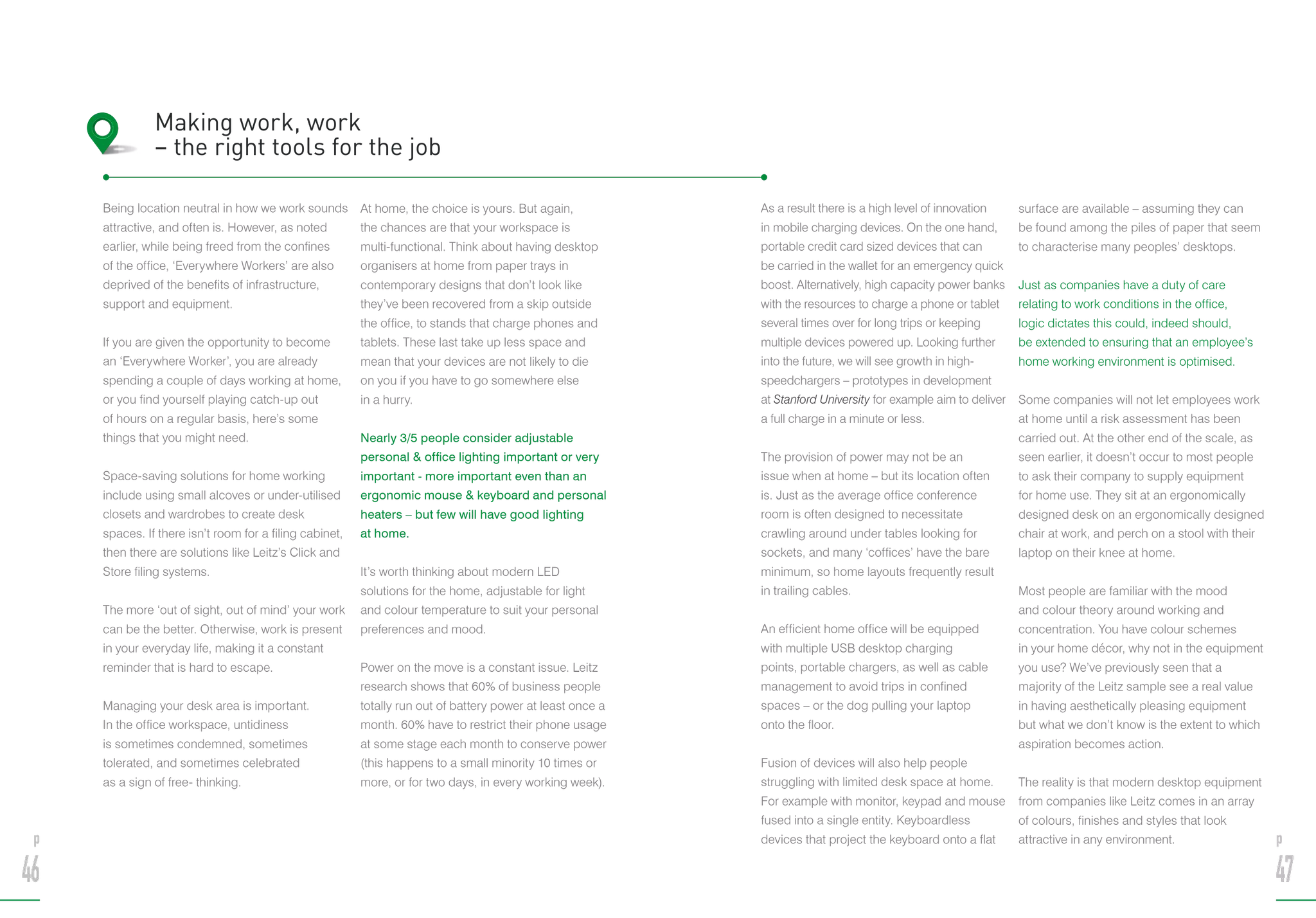 Being location neutral in how we work sounds
attractive, and often is. However, as noted
earlier, while being freed from the confines
of the office, ‘Everywhere Workers’ are also
deprived of the benefits of infrastructure,
support and equipment.
If you are given the opportunity to become
an ‘Everywhere Worker’, you are already
spending a couple of days working at home,
or you find yourself playing catch-up out
of hours on a regular basis, here’s some
things that you might need.
Space-saving solutions for home working
include using small alcoves or under-utilised
closets and wardrobes to create desk
spaces. If there isn’t room for a filing cabinet,
then there are solutions like Leitz’s Click and
Store filing systems.
The more ‘out of sight, out of mind’ your work
can be the better. Otherwise, work is present
in your everyday life, making it a constant
reminder that is hard to escape.
Managing your desk area is important.
In the office workspace, untidiness
is sometimes condemned, sometimes
tolerated, and sometimes celebrated
as a sign of free- thinking.
At home, the choice is yours. But again,
the chances are that your workspace is
multi-functional. Think about having desktop
organisers at home from paper trays in
contemporary designs that don’t look like
they’ve been recovered from a skip outside
the office, to stands that charge phones and
tablets. These last take up less space and
mean that your devices are not likely to die
on you if you have to go somewhere else
in a hurry.
Nearly 3/5 people consider adjustable
personal  office lighting important or very
important - more important even than an
ergonomic mouse  keyboard and personal
heaters – but few will have good lighting
at home.
It’s worth thinking about modern LED
solutions for the home, adjustable for light
and colour temperature to suit your personal
preferences and mood.
Power on the move is a constant issue. Leitz
research shows that 60% of business people
totally run out of battery power at least once a
month. 60% have to restrict their phone usage
at some stage each month to conserve power
(this happens to a small minority 10 times or
more, or for two days, in every working week).	
Making work, work
– the right tools for the job
As a result there is a high level of innovation
in mobile charging devices. On the one hand,
portable credit card sized devices that can
be carried in the wallet for an emergency quick
boost. Alternatively, high capacity power banks
with the resources to charge a phone or tablet
several times over for long trips or keeping
multiple devices powered up. Looking further
into the future, we will see growth in high-
speedchargers – prototypes in development
at Stanford University for example aim to deliver
a full charge in a minute or less.
The provision of power may not be an
issue when at home – but its location often
is. Just as the average office conference
room is often designed to necessitate
crawling around under tables looking for
sockets, and many ‘coffices’ have the bare
minimum, so home layouts frequently result
in trailing cables.
An efficient home office will be equipped
with multiple USB desktop charging
points, portable chargers, as well as cable
management to avoid trips in confined
spaces – or the dog pulling your laptop
onto the floor.
Fusion of devices will also help people
struggling with limited desk space at home.
For example with monitor, keypad and mouse
fused into a single entity. Keyboardless
devices that project the keyboard onto a flat
surface are available – assuming they can
be found among the piles of paper that seem
to characterise many peoples’ desktops.
Just as companies have a duty of care
relating to work conditions in the office,
logic dictates this could, indeed should,
be extended to ensuring that an employee’s
home working environment is optimised.
Some companies will not let employees work
at home until a risk assessment has been
carried out. At the other end of the scale, as
seen earlier, it doesn’t occur to most people
to ask their company to supply equipment
for home use. They sit at an ergonomically
designed desk on an ergonomically designed
chair at work, and perch on a stool with their
laptop on their knee at home.
Most people are familiar with the mood
and colour theory around working and
concentration. You have colour schemes
in your home décor, why not in the equipment
you use? We’ve previously seen that a
majority of the Leitz sample see a real value
in having aesthetically pleasing equipment
but what we don’t know is the extent to which
aspiration becomes action.
The reality is that modern desktop equipment
from companies like Leitz comes in an array
of colours, finishes and styles that look
attractive in any environment.p
46
p
47
 