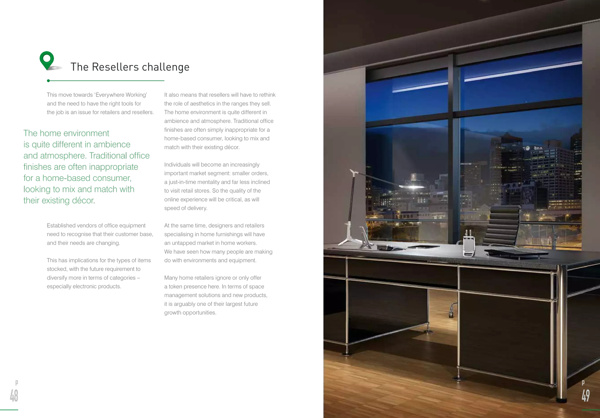 This move towards ‘Everywhere Working’
and the need to have the right tools for
the job is an issue for retailers and resellers.
Established vendors of office equipment
need to recognise that their customer base,
and their needs are changing.
This has implications for the types of items
stocked, with the future requirement to
diversify more in terms of categories –
especially electronic products.
It also means that resellers will have to rethink
the role of aesthetics in the ranges they sell.
The home environment is quite different in
ambience and atmosphere. Traditional office
finishes are often simply inappropriate for a
home-based consumer, looking to mix and
match with their existing décor.
Individuals will become an increasingly
important market segment: smaller orders,
a just-in-time mentality and far less inclined
to visit retail stores. So the quality of the
online experience will be critical, as will
speed of delivery.
At the same time, designers and retailers
specialising in home furnishings will have
an untapped market in home workers.
We have seen how many people are making
do with environments and equipment.
Many home retailers ignore or only offer
a token presence here. In terms of space
management solutions and new products,
it is arguably one of their largest future
growth opportunities.
The Resellers challenge
The home environment
is quite different in ambience
and atmosphere. Traditional office
finishes are often inappropriate
for a home-based consumer,
looking to mix and match with
their existing décor.
p
48
p
49
 