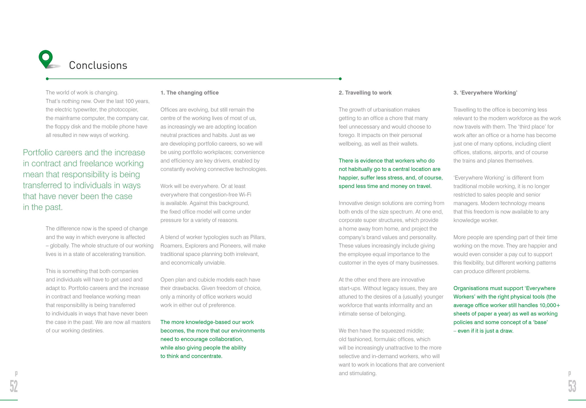 The world of work is changing.
That’s nothing new. Over the last 100 years,
the electric typewriter, the photocopier,
the mainframe computer, the company car,
the floppy disk and the mobile phone have
all resulted in new ways of working.
The difference now is the speed of change
and the way in which everyone is affected
– globally. The whole structure of our working
lives is in a state of accelerating transition.
This is something that both companies
and individuals will have to get used and
adapt to. Portfolio careers and the increase
in contract and freelance working mean
that responsibility is being transferred
to individuals in ways that have never been
the case in the past. We are now all masters
of our working destinies.
1. The changing office
Offices are evolving, but still remain the
centre of the working lives of most of us,
as increasingly we are adopting location
neutral practices and habits. Just as we
are developing portfolio careers, so we will
be using portfolio workplaces; convenience
and efficiency are key drivers, enabled by
constantly evolving connective technologies.
Work will be everywhere. Or at least
everywhere that congestion-free Wi-Fi
is available. Against this background,
the fixed office model will come under
pressure for a variety of reasons.
A blend of worker typologies such as Pillars,
Roamers, Explorers and Pioneers, will make
traditional space planning both irrelevant,
and economically unviable.
Open plan and cubicle models each have
their drawbacks. Given freedom of choice,
only a minority of office workers would
work in either out of preference.
The more knowledge-based our work
becomes, the more that our environments
need to encourage collaboration,
while also giving people the ability
to think and concentrate.
2. Travelling to work
The growth of urbanisation makes
getting to an office a chore that many
feel unnecessary and would choose to
forego. It impacts on their personal
wellbeing, as well as their wallets.
There is evidence that workers who do
not habitually go to a central location are
happier, suffer less stress, and, of course,
spend less time and money on travel.
Innovative design solutions are coming from
both ends of the size spectrum. At one end,
corporate super structures, which provide
a home away from home, and project the
company’s brand values and personality.
These values increasingly include giving
the employee equal importance to the
customer in the eyes of many businesses.
At the other end there are innovative
start-ups. Without legacy issues, they are
attuned to the desires of a (usually) younger
workforce that wants informality and an
intimate sense of belonging.
We then have the squeezed middle;
old fashioned, formulaic offices, which
will be increasingly unattractive to the more
selective and in-demand workers, who will
want to work in locations that are convenient
and stimulating.
3. ‘Everywhere Working’
Travelling to the office is becoming less
relevant to the modern workforce as the work
now travels with them. The ‘third place’ for
work after an office or a home has become
just one of many options, including client
offices, stations, airports, and of course
the trains and planes themselves.
‘Everywhere Working’ is different from
traditional mobile working, it is no longer
restricted to sales people and senior
managers. Modern technology means
that this freedom is now available to any
knowledge worker.
More people are spending part of their time
working on the move. They are happier and
would even consider a pay cut to support
this flexibility, but different working patterns
can produce different problems.
Organisations must support ‘Everywhere
Workers’ with the right physical tools (the
average office worker still handles 10,000+
sheets of paper a year) as well as working
policies and some concept of a ‘base’
– even if it is just a draw.
p
52
p
53
Conclusions
Portfolio careers and the increase
in contract and freelance working
mean that responsibility is being
transferred to individuals in ways
that have never been the case
in the past.
 