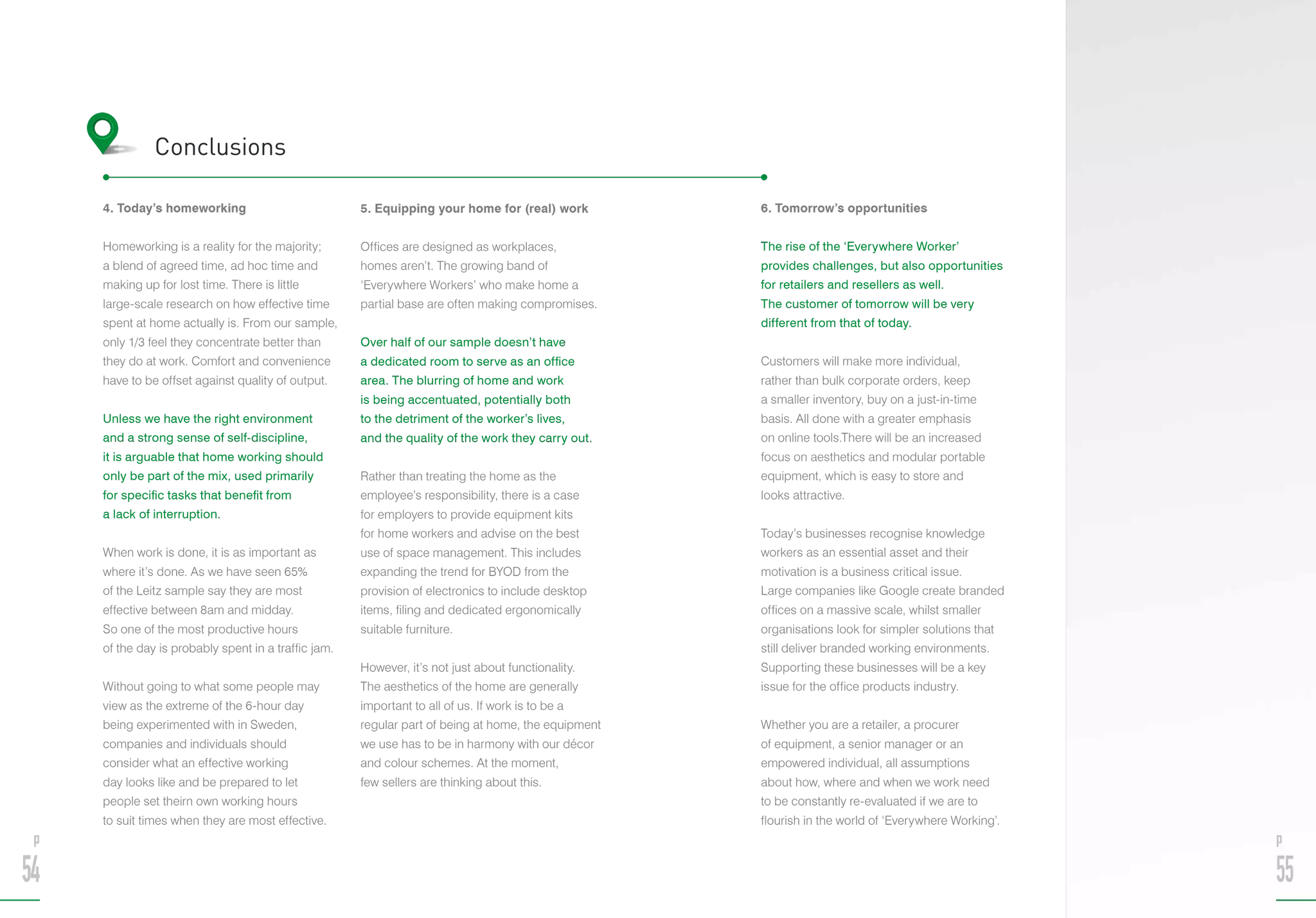 4. Today’s homeworking
Homeworking is a reality for the majority;
a blend of agreed time, ad hoc time and
making up for lost time. There is little
large-scale research on how effective time
spent at home actually is. From our sample,
only 1/3 feel they concentrate better than
they do at work. Comfort and convenience
have to be offset against quality of output.
Unless we have the right environment
and a strong sense of self-discipline,
it is arguable that home working should
only be part of the mix, used primarily
for specific tasks that benefit from
a lack of interruption.
When work is done, it is as important as
where it’s done. As we have seen 65%
of the Leitz sample say they are most
effective between 8am and midday.
So one of the most productive hours
of the day is probably spent in a traffic jam.
Without going to what some people may
view as the extreme of the 6-hour day
being experimented with in Sweden,
companies and individuals should
consider what an effective working
day looks like and be prepared to let
people set theirn own working hours
to suit times when they are most effective.
5. Equipping your home for (real) work
Offices are designed as workplaces,
homes aren’t. The growing band of
‘Everywhere Workers’ who make home a
partial base are often making compromises.
Over half of our sample doesn’t have
a dedicated room to serve as an office
area. The blurring of home and work
is being accentuated, potentially both
to the detriment of the worker’s lives,
and the quality of the work they carry out.
Rather than treating the home as the
employee’s responsibility, there is a case
for employers to provide equipment kits
for home workers and advise on the best
use of space management. This includes
expanding the trend for BYOD from the
provision of electronics to include desktop
items, filing and dedicated ergonomically
suitable furniture.
However, it’s not just about functionality.
The aesthetics of the home are generally
important to all of us. If work is to be a
regular part of being at home, the equipment
we use has to be in harmony with our décor
and colour schemes. At the moment,
few sellers are thinking about this.
Conclusions
6. Tomorrow’s opportunities
The rise of the ‘Everywhere Worker’
provides challenges, but also opportunities
for retailers and resellers as well.
The customer of tomorrow will be very
different from that of today.
Customers will make more individual,
rather than bulk corporate orders, keep
a smaller inventory, buy on a just-in-time
basis. All done with a greater emphasis
on online tools.There will be an increased
focus on aesthetics and modular portable
equipment, which is easy to store and
looks attractive.
Today’s businesses recognise knowledge
workers as an essential asset and their
motivation is a business critical issue.
Large companies like Google create branded
offices on a massive scale, whilst smaller
organisations look for simpler solutions that
still deliver branded working environments.
Supporting these businesses will be a key
issue for the office products industry.
Whether you are a retailer, a procurer
of equipment, a senior manager or an
empowered individual, all assumptions
about how, where and when we work need
to be constantly re-evaluated if we are to
flourish in the world of ‘Everywhere Working’.
p
54
p
55
 