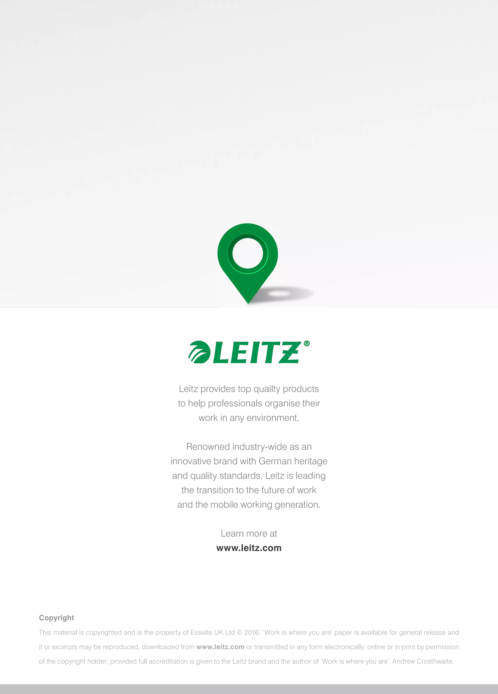 Leitz provides top quailty products
to help professionals organise their
work in any environment.
Renowned industry-wide as an
innovative brand with German heritage
and quality standards, Leitz is leading
the transition to the future of work
and the mobile working generation.
Learn more at
www.leitz.com
Copyright
This material is copyrighted and is the property of Esselte UK Ltd © 2016. ‘Work is where you are’ paper is available for general release and
it or excerpts may be reproduced, downloaded from www.leitz.com or transmitted in any form electronically, online or in print by permission
of the copyright holder; provided full accreditation is given to the Leitz brand and the author of ‘Work is where you are’, Andrew Crosthwaite.
 