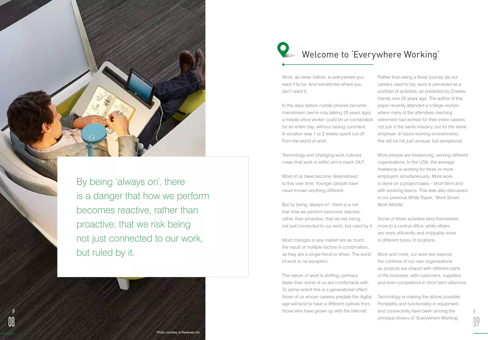 By being ‘always on’, there
is a danger that how we perform
becomes reactive, rather than
proactive; that we risk being
not just connected to our work,
but ruled by it.
Work, as never before, is everywhere you
want it to be. And sometimes where you
don’t want it.
In the days before mobile phones became
mainstream (we’re only talking 25 years ago),
a mobile office worker could be un-contactable
for an entire day, without raising comment.
A vacation was 1 or 2 weeks spent cut off
from the world of work.
Technology and changing work cultures
mean that work is within arm’s reach 24/7.
Most of us have become desensitised
to this over time. Younger people have
never known anything different.
But by being ‘always on’, there is a risk
that how we perform becomes reactive,
rather than proactive; that we risk being
not just connected to our work, but ruled by it.
Most changes in any market are as much
the result of multiple factors in combination,
as they are a single trend or driver. The world
of work is no exception.
The nature of work is shifting, perhaps
faster than some of us are comfortable with.
To some extent this is a generational effect;
those of us whose careers predate the digital
age will tend to have a different outlook from
those who have grown up with the Internet.
Rather than being a linear journey (as our
careers used to be), work is perceived as a
portfolio of activities, as predicted by Charles
Handy over 20 years ago. The author of this
paper recently attended a college reunion
where many of the attendees reaching
retirement had worked for their entire careers
not just in the same industry, but for the same
employer. In future working environments,
this will be not just unusual, but exceptional.
More people are freelancing, serving different
organisations. In the USA, the average
freelancer is working for three or more
employers simultaneously. More work
is done on a project basis – short term and
with evolving teams. This was also discussed
in our previous White Paper, ‘Work Smart.
Work Mobile’.
Some of these activities lend themselves
more to a central office, while others
are more efficiently and enjoyably done
in different types of locations.
More and more, our work lies beyond
the confines of our own organisations
as projects are shared with different parts
of the business; with customers, suppliers,
and even competitors in short term alliances.
Technology is making the above possible.
Portability and functionality in equipment
and connectivity have been among the
principal drivers of ‘Everywhere Working’.
p
08
p
09
Welcome to ‘Everywhere Working’
Photo courtesy of Steelcase Inc.
 