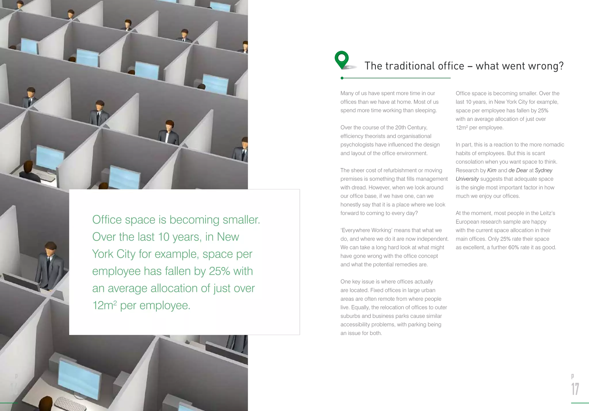 Office space is becoming smaller.
Over the last 10 years, in New
York City for example, space per
employee has fallen by 25% with
an average allocation of just over
12m2
per employee.
p
16
Many of us have spent more time in our
offices than we have at home. Most of us
spend more time working than sleeping.
Over the course of the 20th Century,
efficiency theorists and organisational
psychologists have influenced the design
and layout of the office environment.
The sheer cost of refurbishment or moving
premises is something that fills management
with dread. However, when we look around
our office base, if we have one, can we
honestly say that it is a place where we look
forward to coming to every day?
‘Everywhere Working’ means that what we
do, and where we do it are now independent.
We can take a long hard look at what might
have gone wrong with the office concept
and what the potential remedies are.
One key issue is where offices actually
are located. Fixed offices in large urban
areas are often remote from where people
live. Equally, the relocation of offices to outer
suburbs and business parks cause similar
accessibility problems, with parking being
an issue for both.
Office space is becoming smaller. Over the
last 10 years, in New York City for example,
space per employee has fallen by 25%
with an average allocation of just over
12m2
per employee.
In part, this is a reaction to the more nomadic
habits of employees. But this is scant
consolation when you want space to think.
Research by Kim and de Dear at Sydney
University suggests that adequate space
is the single most important factor in how
much we enjoy our offices.
At the moment, most people in the Leitz’s
European research sample are happy
with the current space allocation in their
main offices. Only 25% rate their space
as excellent, a further 60% rate it as good.
The traditional office – what went wrong?
p
17
 