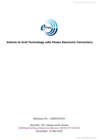 Ref No. : 182023012259 | Page 1 of 34
Vehicle to Grid Technology with Power Electronic Converters.
Generated on 20-03-2023 06:03:45 AM
Reference No. : 182023012259
Saved Date : 19-Mar-2023
[SERB Qualified Unique Identification Document: SQUID-1987-VK-0010]
Saved By : Dr. venkata suresh Kumar
 