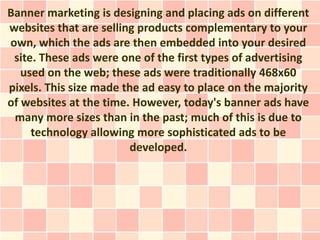 Banner marketing is designing and placing ads on different
websites that are selling products complementary to your
own, which the ads are then embedded into your desired
 site. These ads were one of the first types of advertising
   used on the web; these ads were traditionally 468x60
pixels. This size made the ad easy to place on the majority
of websites at the time. However, today's banner ads have
 many more sizes than in the past; much of this is due to
     technology allowing more sophisticated ads to be
                        developed.
 