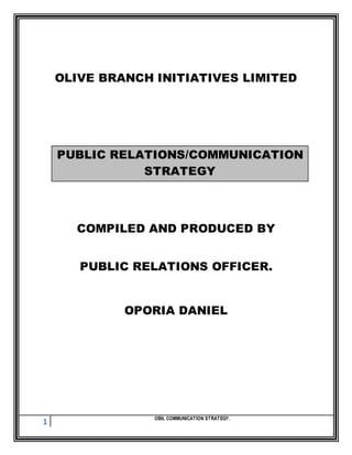 1 OBIL COMMUNICATION STRATEGY.
OLIVE BRANCH INITIATIVES LIMITED
PUBLIC RELATIONS/COMMUNICATION
STRATEGY
COMPILED AND PRODUCED BY
PUBLIC RELATIONS OFFICER.
OPORIA DANIEL
 