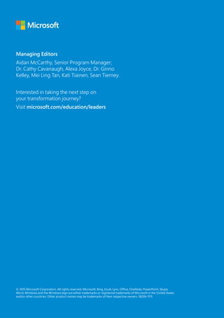 © 2015 Microsoft Corporation. All rights reserved. Microsoft, Bing, Excel, Lync, Office, OneNote, PowerPoint, Skype,
Word, Windows and the Windows logo are either trademarks or registered trademarks of Microsoft in the United States
and/or other countries. Other product names may be trademarks of their respective owners. 18206-1115
Managing Editors
Aidan McCarthy, Senior Program Manager;
Dr. Cathy Cavanaugh, Alexa Joyce, Dr. Ginno
Kelley, Mei Ling Tan, Kati Tiainen, Sean Tierney.
Interested in taking the next step on
your transformation journey?
Visit microsoft.com/education/leaders
 