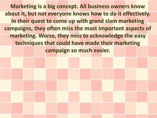 Marketing is a big concept. All business owners know
about it, but not everyone knows how to do it effectively.
  In their quest to come up with grand slam marketing
campaigns, they often miss the most important aspects of
  marketing. Worse, they miss to acknowledge the easy
    techniques that could have made their marketing
                campaign so much easier.
 