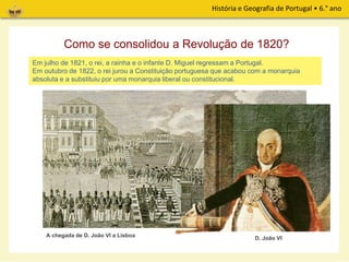 História e Geografia de Portugal • 6.° ano
Em julho de 1821, o rei, a rainha e o infante D. Miguel regressam a Portugal.
Em outubro de 1822, o rei jurou a Constituição portuguesa que acabou com a monarquia
absoluta e a substituiu por uma monarquia liberal ou constitucional.
A chegada de D. João VI a Lisboa
Como se consolidou a Revolução de 1820?
D. João VI
 