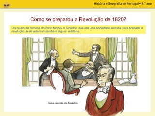 História e Geografia de Portugal • 6.° ano
Um grupo de homens do Porto formou o Sinédrio, que era uma sociedade secreta, para preparar a
revolução. A ela aderiram também alguns militares.
Uma reunião do Sinédrio
Como se preparou a Revolução de 1820?
 
