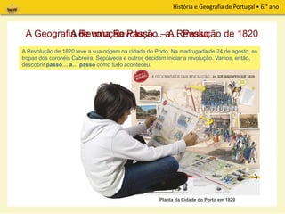 História e Geografia de Portugal • 6.° ano
Este mapa desdobrável propõe uma viagem pelas Memórias de uma revolução! O que é que
posso aprender com estas Memórias?
A Geografia de uma Revolução – A Revolução de 1820A Revolução Passo… a… Passo
A Revolução de 1820 teve a sua origem na cidade do Porto. Na madrugada de 24 de agosto, as
tropas dos coronéis Cabreira, Sepúlveda e outros decidem iniciar a revolução. Vamos, então,
descobrir passo… a… passo como tudo aconteceu.
Planta da Cidade do Porto em 1820
 