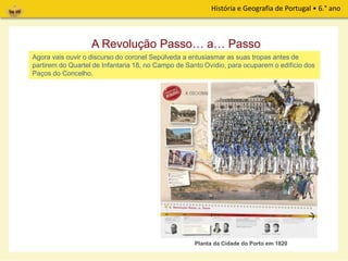 História e Geografia de Portugal • 6.° ano
A Revolução de 1820 teve a sua origem na cidade do Porto. Na madrugada de 24 de Agosto,
as tropas dos coronéis Cabreira, Sepúlveda e outros decidiu iniciar a revolução. Vamos, então,
descobrir passo… a… passo como tudo aconteceu.
A Revolução Passo… a… Passo
Agora vais ouvir o discurso do coronel Sepúlveda a entusiasmar as suas tropas antes de
partirem do Quartel de Infantaria 18, no Campo de Santo Ovídio, para ocuparem o edifício dos
Paços do Concelho.
Planta da Cidade do Porto em 1820
 