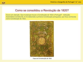 História e Geografia de Portugal • 6.° ano
De imediato, o Governo Provisório organizou eleições para a escolha dos deputados da
Assembleia Constituinte. Aí foi elaborada a primeira Constituição portuguesa, que ficou conhecida
como Constituição de 1822.
Como se consolidou a Revolução de 1820?
Ouve com atenção, de seguida, a leitura de um excerto de alguns artigos da Constituição.
Capa da Constituição de 1822
Que mudanças trouxe a Constituição de 1822 a Portugal?
 