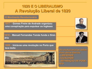 1820 E O LIBERALISMO1820 E O LIBERALISMO
A Revolução Liberal de 1820A Revolução Liberal de 1820
O Movimento Revolucionário
1817 – Gomes Freire de Andrade organizou
uma conspiração para expulsar os Ingleses
1818 – Manuel Fernandes Tomás funda o Siné-
drio
1820 – Inicia-se uma revolução no Porto que
teve êxito
Os revolucionários defen-Os revolucionários defen-
diam ideias liberais:diam ideias liberais:
- LIBERDADELIBERDADE
- IGUALDADEIGUALDADE
- SEPARAÇÃO DE PODE-SEPARAÇÃO DE PODE-
RESRES
 