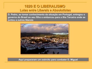 1820 E O LIBERALISMO1820 E O LIBERALISMO
Lutas entre Liberais e AbsolutistasLutas entre Liberais e Absolutistas
D. Pedro, ao tomar conhecimento da situação em Portugal, entregou o
governo do Brasil ao seu filho e embarcou para a ilha Terceira onde se
juntou a outros liberais
Aqui prepararam um exército para combater D. Miguel
 