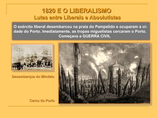 1820 E O LIBERALISMO1820 E O LIBERALISMO
Lutas entre Liberais e AbsolutistasLutas entre Liberais e Absolutistas
O exército liberal desembarcou na praia do Pampelido e ocuparam a ci-
dade do Porto. Imediatamente, as tropas miguelistas cercaram o Porto.
Começava a GUERRA CIVIL
Desembarque do MindeloDesembarque do Mindelo
Cerco do PortoCerco do Porto
 