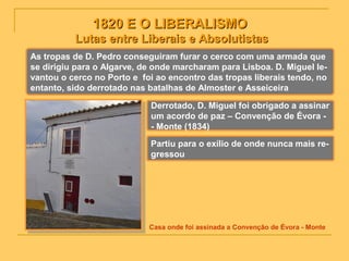 1820 E O LIBERALISMO1820 E O LIBERALISMO
Lutas entre Liberais e AbsolutistasLutas entre Liberais e Absolutistas
As tropas de D. Pedro conseguiram furar o cerco com uma armada que
se dirigiu para o Algarve, de onde marcharam para Lisboa. D. Miguel le-
vantou o cerco no Porto e foi ao encontro das tropas liberais tendo, no
entanto, sido derrotado nas batalhas de Almoster e Asseiceira
Derrotado, D. Miguel foi obrigado a assinar
um acordo de paz – Convenção de Évora -
- Monte (1834)
Partiu para o exílio de onde nunca mais re-
gressou
Casa onde foi assinada a Convenção de Évora - Monte
 