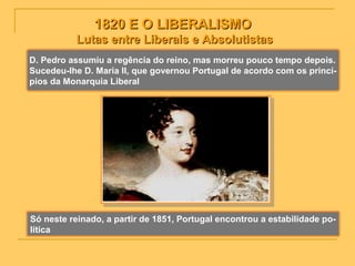 1820 E O LIBERALISMO1820 E O LIBERALISMO
Lutas entre Liberais e AbsolutistasLutas entre Liberais e Absolutistas
D. Pedro assumiu a regência do reino, mas morreu pouco tempo depois.
Sucedeu-lhe D. Maria II, que governou Portugal de acordo com os princí-
pios da Monarquia Liberal
Só neste reinado, a partir de 1851, Portugal encontrou a estabilidade po-
lítica
 