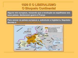 1820 E O LIBERALISMO1820 E O LIBERALISMO
O Bloqueio ContinentalO Bloqueio Continental
Alguns reis europeus, receando que a revolução se espalhasse aos
seus países, declararam guerra à França
Para vencer os países europeus e, sobretudo a Inglaterra, Napoleão
decreta o BLOQUEIO CONTINENTALBLOQUEIO CONTINENTAL
 