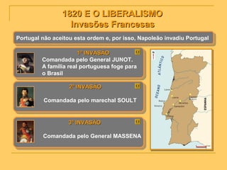 1820 E O LIBERALISMO1820 E O LIBERALISMO
Invasões FrancesasInvasões Francesas
Portugal não aceitou esta ordem e, por isso, Napoleão invadiu PortugalPortugal não aceitou esta ordem e, por isso, Napoleão invadiu Portugal
1ª INVASÃO1ª INVASÃO
Comandada pelo General JUNOT.
A família real portuguesa foge para
o Brasil
1ª INVASÃO1ª INVASÃO
Comandada pelo General JUNOT.
A família real portuguesa foge para
o Brasil
2ª INVASÃO2ª INVASÃO
Comandada pelo marechal SOULT
2ª INVASÃO2ª INVASÃO
Comandada pelo marechal SOULT
3ª INVASÃO3ª INVASÃO
Comandada pelo General MASSENA
3ª INVASÃO3ª INVASÃO
Comandada pelo General MASSENA
 