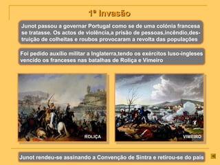 1ª Invasão1ª Invasão
Junot passou a governar Portugal como se de uma colónia francesa
se tratasse. Os actos de violência,a prisão de pessoas,incêndio,des-
truição de colheitas e roubos provocaram a revolta das populações
Foi pedido auxílio militar a Inglaterra,tendo os exércitos luso-ingleses
vencido os franceses nas batalhas de Roliça e Vimeiro
ROLIÇA VIMEIRO
Junot rendeu-se assinando a Convenção de Sintra e retirou-se do país
 
