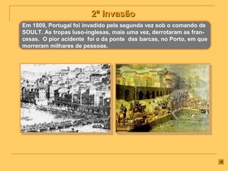 2ª Invasão2ª Invasão
Em 1809, Portugal foi invadido pela segunda vez sob o comando de
SOULT. As tropas luso-inglesas, mais uma vez, derrotaram as fran-
cesas. O pior acidente foi o da ponte das barcas, no Porto, em que
morreram milhares de pessoas.
 