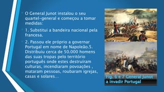 • O General Junot instalou o seu
quartel-general e começou a tomar
medidas:
• 1. Substitui a bandeira nacional pela
francesa.
• 2. Passou ele próprio a governar
Portugal em nome de Napoleão.5.
Distribuiu cerca de 50.000 homens
das suas tropas pelo território
português onde estes destruíram
culturas, incendiaram povoações ,
mataram pessoas, roubaram igrejas,
casas e solares…
 