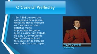 O General Wellesley
• . Em 1808 um exército
comandado pelo general
Wellesley atacou evenceu
os franceses em duas
batalhas muito
importantes forçando
Junot a assinar um tratado
de paz, a Convenção de
Sintra, pelo qual Junot
teria que sair de Portugal
com todas as suas tropas.
 