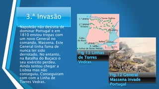 3.ª Invasão
• Napoleão não desistia de
dominar Portugal e em
1810 enviou tropas com
um novo General no
comando, Massena. Este
General tinha fama de
nunca ter sido
derrotado. No entanto,
na Batalha do Buçaco o
seu exército perdeu.
Ainda tentou chegar a
Lisboa mas não
conseguiu. Conseguiram
com com a Linha de
Torres Vedras.
 