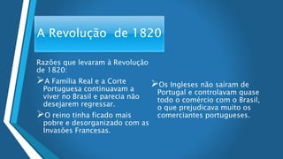 A Revolução de 1820
Razões que levaram à Revolução
de 1820:
A Família Real e a Corte
Portuguesa continuavam a
viver no Brasil e parecia não
desejarem regressar.
O reino tinha ficado mais
pobre e desorganizado com as
Invasões Francesas.
Os Ingleses não saíram de
Portugal e controlavam quase
todo o comércio com o Brasil,
o que prejudicava muito os
comerciantes portugueses.
 